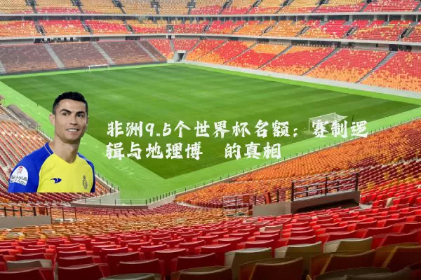 非洲9.5个世界杯名额：赛制逻辑与地理博弈的真相