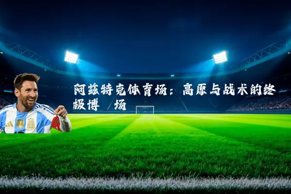 阿兹特克体育场:高原与战术的终极博弈场